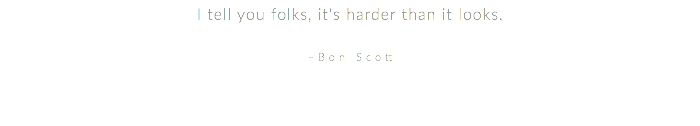 I tell you folks, it's harder than it looks. –Bon Scott